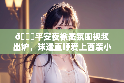 😁平安夜徐杰氛围视频出炉，球迷直呼爱上西装小哥哥