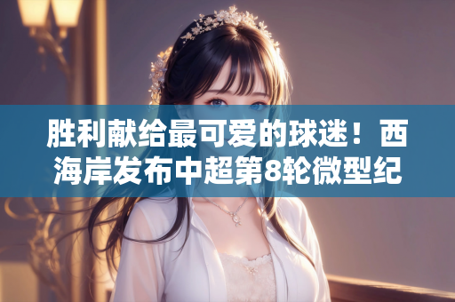 胜利献给最可爱的球迷！西海岸发布中超第8轮微型纪录片