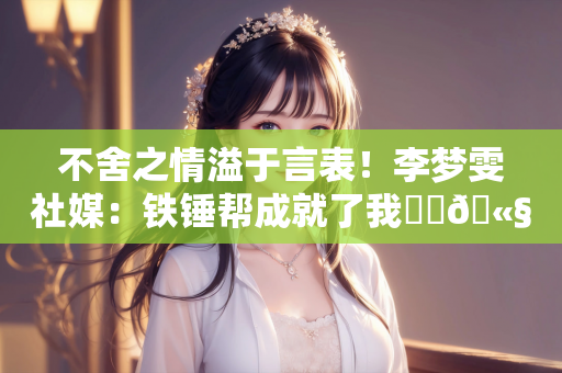 不舍之情溢于言表！李梦雯社媒：铁锤帮成就了我⚒️🫧❤️