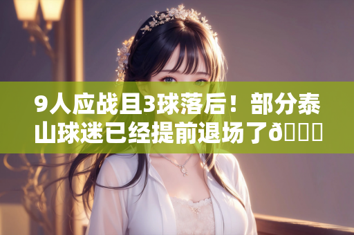 9人应战且3球落后！部分泰山球迷已经提前退场了😔