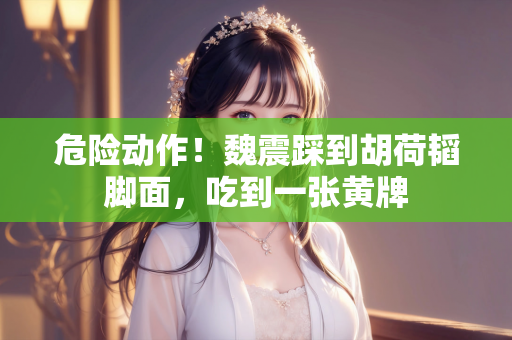 危险动作！魏震踩到胡荷韬脚面，吃到一张黄牌