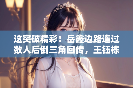 这突破精彩！岳鑫边路连过数人后倒三角回传，王钰栋右脚推射偏出