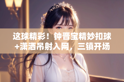 这球精彩！钟晋宝精妙扣球+潇洒吊射入网，三镇开场16分钟1-0陕西
