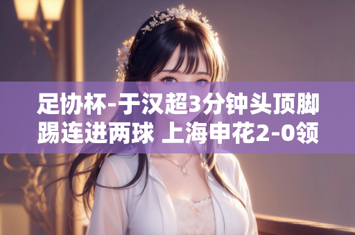 足协杯-于汉超3分钟头顶脚踢连进两球 上海申花2-0领先无锡吴钩