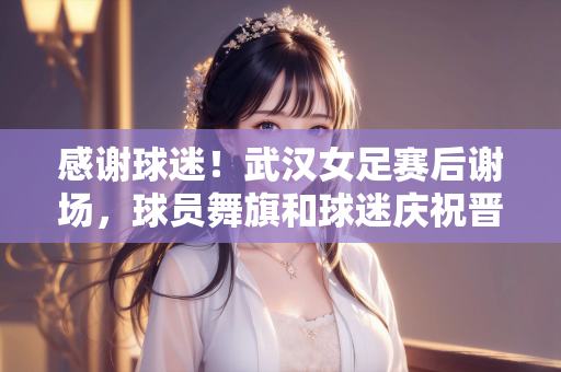 感谢球迷！武汉女足赛后谢场，球员舞旗和球迷庆祝晋级亚冠决赛