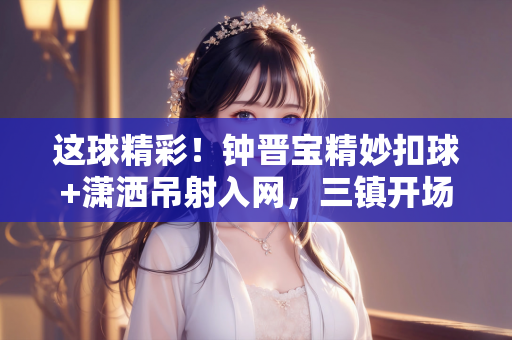 这球精彩！钟晋宝精妙扣球+潇洒吊射入网，三镇开场16分钟1-0陕西