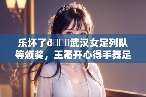 乐坏了😁武汉女足列队等颁奖，王霜开心得手舞足蹈&喜笑颜开