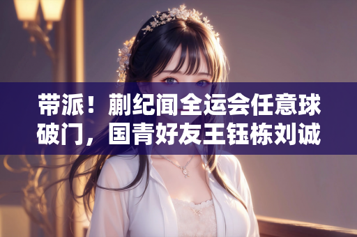 带派！蒯纪闻全运会任意球破门，国青好友王钰栋刘诚宇今晚战印尼