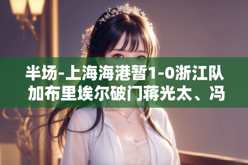 半场-上海海港暂1-0浙江队 加布里埃尔破门蒋光太、冯劲中框