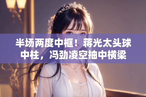 半场两度中框！蒋光太头球中柱，冯劲凌空抽中横梁